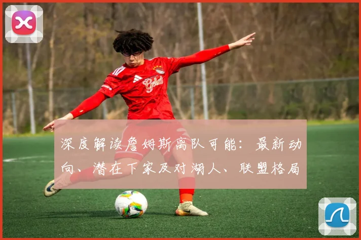 深度解读詹姆斯离队可能:最新动向、潜在下家及对湖人、联盟格局的深远影响