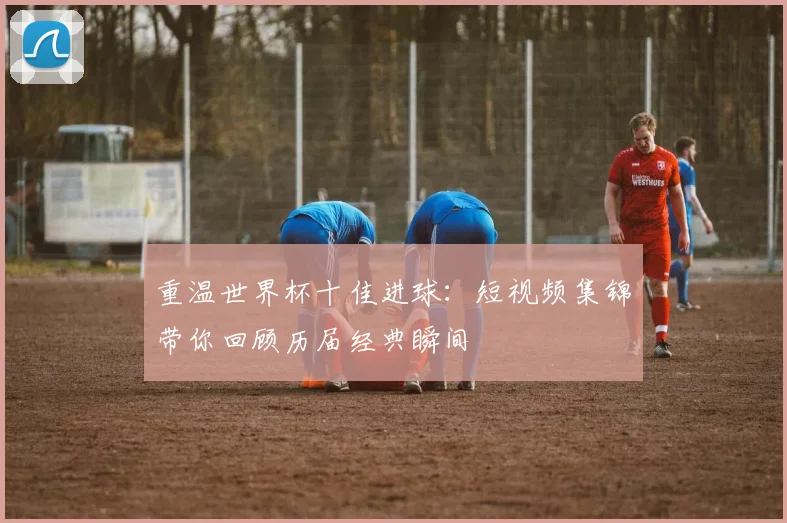 重温世界杯十佳进球：短视频集锦带你回顾历届经典瞬间