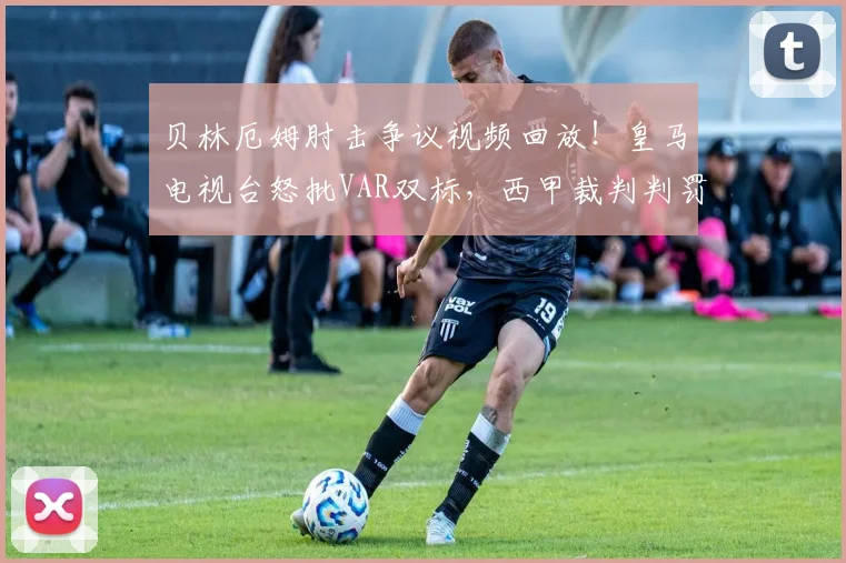 贝林厄姆肘击争议视频回放!皇马电视台怒批VAR双标,西甲裁判判罚再引众怒