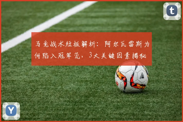 马竞战术短板解析：阿尔瓦雷斯为何陷入冠军荒，3大关键因素揭秘