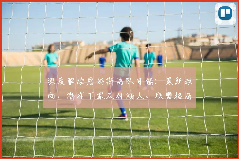 深度解读詹姆斯离队可能：最新动向、潜在下家及对湖人、联盟格局的深远影响