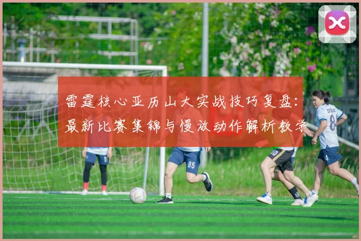 雷霆核心亚历山大实战技巧复盘：最新比赛集锦与慢放动作解析教学