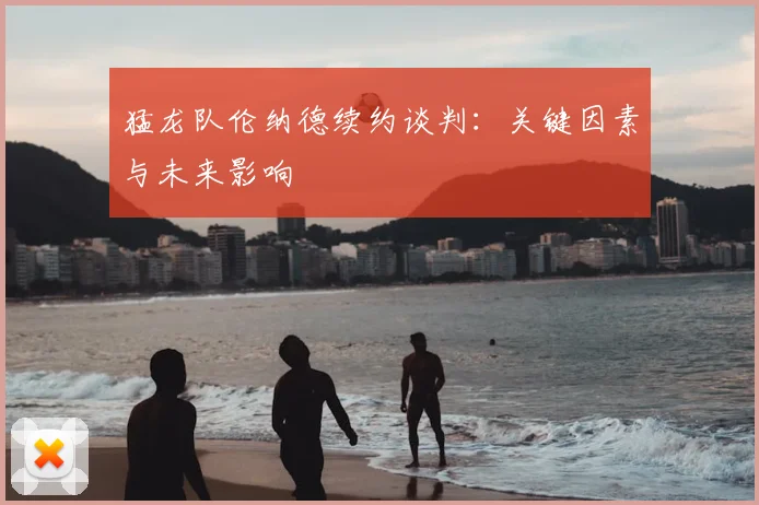 猛龙队伦纳德续约谈判：关键因素与未来影响